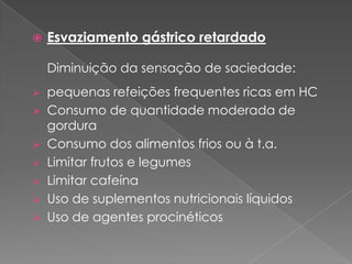    Esvaziamento gástrico retardado

    Diminuição da sensação de saciedade:
   pequenas refeições frequentes ricas em HC
   Consumo de quantidade moderada de
    gordura
   Consumo dos alimentos frios ou à t.a.
   Limitar frutos e legumes
   Limitar cafeína
   Uso de suplementos nutricionais líquidos
   Uso de agentes procinéticos
 