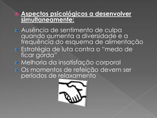    Aspectos psicológicos a desenvolver
    simultaneamente:
    Ausência de sentimento de culpa
    quando aumenta a diversidade e a
    frequência do esquema de alimentação
    Estratégia de luta contra o “medo de
    ficar gorda”
    Melhoria da insatisfação corporal
    Os momentos de refeição devem ser
    períodos de relaxamento
 