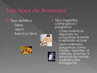   Tipo restritivo         Tipo ingestão
    › Dieta                  compulsiva /
                             purgativo
    › Jejum
                             › Crises bulímicas
    › Exercício físico         regulares ou
                               purgativas durante
                               o episódio actual.
                             › Usam métodos
                               purgativos como
                               vómito, laxantes, di
                               uréticos, enemas, h
                               ormonas da tiróide
                               e pílulas para
                               emagrecer.
 