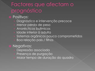    Positivos:
    ›   Diagnóstico e intervenção precoce
    ›   Menor perda de peso
    ›   Anorécticos bulímicos
    ›   Idade inferior á adulta
    ›   Sistemas orgânicos pouco comprometidos
    ›   Boa relação pais / filhos
   Negativos:
    › Depressão associada
    › Presença de purgação
    › Maior tempo de duração do quadro
 