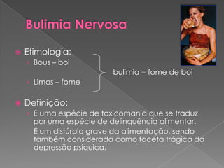    Etimologia:
    › Bous – boi
                          bulimia = fome de boi
    › Limos – fome

   Definição:
    › É uma espécie de toxicomania que se traduz
      por uma espécie de delinquência alimentar.
      É um distúrbio grave da alimentação, sendo
      também considerada como faceta trágica da
      depressão psíquica.
 