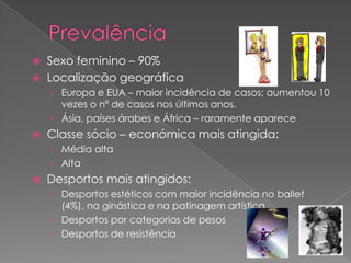    Sexo feminino – 90%
   Localização geográfica
    › Europa e EUA – maior incidência de casos; aumentou 10
      vezes o nº de casos nos últimos anos.
    › Ásia, países árabes e África – raramente aparece
   Classe sócio – económica mais atingida:
    › Média alta
    › Alta
   Desportos mais atingidos:
    › Desportos estéticos com maior incidência no ballet
      (4%), na ginástica e na patinagem artística.
    › Desportos por categorias de pesos
    › Desportos de resistência
 