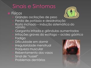    Físicos
    › Grandes oscilações de peso
    › Perda de potássio e desidratação
    › Rosto inchado – indução sistemática do
        vómito
    ›   Garganta irritada e glândulas aumentadas
    ›   Irritações graves do esófago – acidez gástrica
    ›   Fadiga
    ›   Dificuldade em dormir
    ›   Irregularidade menstrual
    ›   Fraqueza muscular
    ›   Rebentamento dos vasos
    ›   Sinal de “russel”
    ›   Problemas dentários
 