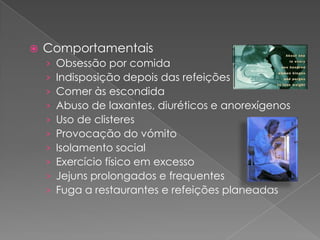    Comportamentais
    ›   Obsessão por comida
    ›   Indisposição depois das refeições
    ›   Comer às escondida
    ›   Abuso de laxantes, diuréticos e anorexígenos
    ›   Uso de clisteres
    ›   Provocação do vómito
    ›   Isolamento social
    ›   Exercício físico em excesso
    ›   Jejuns prolongados e frequentes
    ›   Fuga a restaurantes e refeições planeadas
 