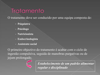 O tratamento deve ser conduzido por uma equipa composta de:
     - Psiquiatra
     - Psicólogo
     - Nutricionista
     - Endocrinologista
     - Assistente social

O primeiro objectivo do tratamento é acabar com o ciclo de
ingestão compulsiva, seguida de manobras purgativas ou de
jejum prolongado.
                           Estabelecimento de um padrão alimentar
                           regular e disciplinado
 