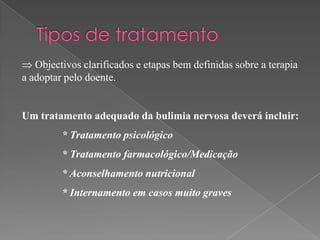 Objectivos clarificados e etapas bem definidas sobre a terapia
a adoptar pelo doente.


Um tratamento adequado da bulimia nervosa deverá incluir:
         * Tratamento psicológico
         * Tratamento farmacológico/Medicação
         * Aconselhamento nutricional
         * Internamento em casos muito graves
 