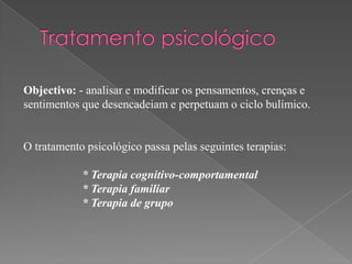 Objectivo: - analisar e modificar os pensamentos, crenças e
sentimentos que desencadeiam e perpetuam o ciclo bulímico.


O tratamento psicológico passa pelas seguintes terapias:

            * Terapia cognitivo-comportamental
            * Terapia familiar
            * Terapia de grupo
 