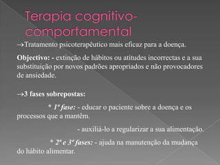 Tratamento psicoterapêutico mais eficaz para a doença.
Objectivo: - extinção de hábitos ou atitudes incorrectas e a sua
substituição por novos padrões apropriados e não provocadores
de ansiedade.

  3 fases sobrepostas:
          * 1ª fase: - educar o paciente sobre a doença e os
processos que a mantêm.
                    - auxiliá-lo a regularizar a sua alimentação.
           * 2ª e 3ª fases: - ajuda na manutenção da mudança
do hábito alimentar.
 