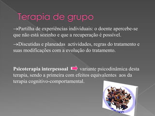 Partilha de experiências individuais: o doente apercebe-se
que não está sozinho e que a recuperação é possível.
  Discutidas e planeadas actividades, regras do tratamento e
suas modificações com a evolução do tratamento.


Psicoterapia interpessoal       variante psicodinâmica desta
terapia, sendo a primeira com efeitos equivalentes aos da
terapia cognitivo-comportamental.
 