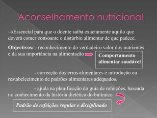 Essencial para que o doente saiba exactamente aquilo que
deverá comer consoante o distúrbio alimentar de que padece.
Objectivos: - reconhecimento do verdadeiro valor dos nutrientes
e da sua importância na alimentação      Comportamento
                                         alimentar saudável

            - correcção dos erros alimentares e introdução ou
restabelecimento de padrões alimentares adequados.
           - ajuda na planificação do guia de refeições, baseada
no conhecimento da história dietética do bulimico.
   Padrão de refeições regular e disciplinado
 