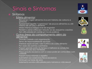   Sintomas
    › Esfera alimentar:
       Recusa em ingerir alimentos ricos em hidratos de carbono e
        gorduras
       Apresentam apetite “caprichoso” de poucos alimentos ou até
        mesmo de um único alimento
       Medo intenso e inexplicável de engordar
       Perdem o senso critico em relação ao seu esquema corpóreo
       Tem dificuldade em comer em locais públicos
    › Outras áreas do comportamento além da
      alimentar:
         Grande cuidado com organização
         Senso de responsabilidade apurado
         Interesse especial pelo valor nutritivo da cada alimento
         Por vezes são exímias cozinheiras
         Passam grande parte do tempo a melhorar as condições
          nutricionais dos seus familiares
         Preocupação excessiva com o corpo pode ser confundido com
          vaidade
         Passam horas mirando o espelho
         Submetem-se a exercícios físicos excessivos
         Diminuem as horas de sono
         Isolamento social e dificuldade para namoros e vida sexual
 