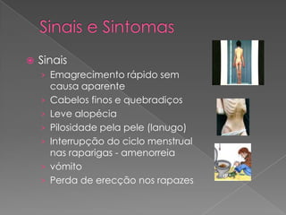    Sinais
    › Emagrecimento rápido sem
        causa aparente
    ›   Cabelos finos e quebradiços
    ›   Leve alopécia
    ›   Pilosidade pela pele (lanugo)
    ›   Interrupção do ciclo menstrual
        nas raparigas - amenorreia
    ›   vómito
    ›   Perda de erecção nos rapazes
 