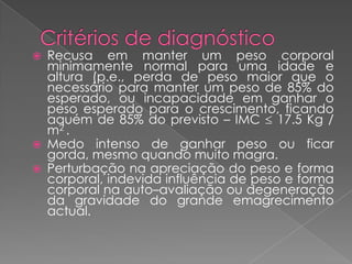    Recusa em manter um peso corporal
    minimamente normal para uma idade e
    altura (p.e., perda de peso maior que o
    necessário para manter um peso de 85% do
    esperado, ou incapacidade em ganhar o
    peso esperado para o crescimento, ficando
    aquém de 85% do previsto – IMC 17.5 Kg /
    m2 .
   Medo intenso de ganhar peso ou ficar
    gorda, mesmo quando muito magra.
   Perturbação na apreciação do peso e forma
    corporal, indevida influência de peso e forma
    corporal na auto–avaliação ou degeneração
    da gravidade do grande emagrecimento
    actual.
 