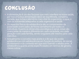 A alimentação é um dos factores que mais interfere na nossa saúde, por isso uma boa alimentação deve ser equilibrada, completa, variada, que inclua o elemento mais vital do organismo, a água, e com os nutrientes adequados a cada organismo e saúde.Os aspectos físicos da adolescência são os componentes da puberdade vivenciados de forma semelhante por todos os indivíduos. Quanto às dimensões psicológica e social, estas são vivenciadas de maneira diferente em cada sociedade, em cada geração e em cada família, sendo singulares até mesmo para cada indivíduo.Actualmente o conceito mais aceite é o de que não existe adolescência e sim adolescências em função do politico, do social, do momento e do contexto em que está inserido o adolescente. A adolescência guarda ainda especificidades em termos de género, classe e etnia. Conclusão