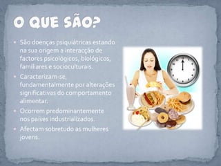 São doenças psiquiátricas estando na sua origem a interacção de factores psicológicos, biológicos, familiares e socioculturais. Caracterizam-se, fundamentalmente por alterações significativas do comportamento alimentar. Ocorrem predominantemente nos países industrializados.Afectam sobretudo as mulheres jovens.O que são?