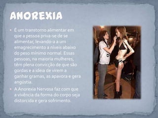 É um transtorno alimentar em que a pessoa priva-se de se alimentar, levando-a a um emagrecimento a níveis abaixo do peso mínimo normal. Essas pessoas, na maioria mulheres, têm plena convicção de que são gordas e a ideia de virem a ganhar gramas, as apavora e gera angústia.A Anorexia Nervosa faz com que a vivência da forma do corpo seja distorcida e gera sofrimento.Anorexia