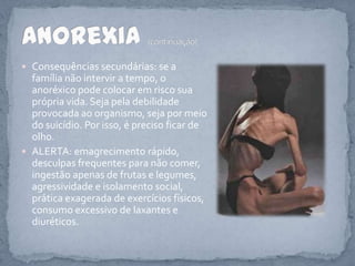 Consequências secundárias: se a família não intervir a tempo, o anoréxico pode colocar em risco sua própria vida. Seja pela debilidade provocada ao organismo, seja por meio do suicídio. Por isso, é preciso ficar de olho.ALERTA: emagrecimento rápido, desculpas frequentes para não comer, ingestão apenas de frutas e legumes, agressividade e isolamento social, prática exagerada de exercícios físicos, consumo excessivo de laxantes e diuréticos.Anorexia (continuação)