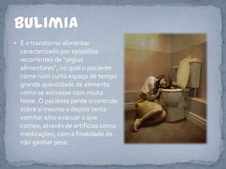 É o transtorno alimentar caracterizado por episódios recorrentes de "orgias alimentares", no qual o paciente come num curto espaço de tempo grande quantidade de alimento como se estivesse com muita fome. O paciente perde o controle sobre si mesmo e depois tenta vomitar e/ou evacuar o que comeu, através de artifícios como medicações, com a finalidade de não ganhar peso.Bulimia