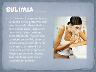 Um bulímico é um paciente com vergonha de seu problema, com sentimento de inferioridade e auto-estima baixa. O paciente reconhece o absurdo de seu comportamento, mas por não conseguir controlá-lo sente-se inferiorizado, incapaz de conter a si mesmo, por isso vê a si como uma pessoa desprezível. Procura esconder dos outros seus problemas para não o desprezarem também. Bulimia(continuação)