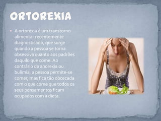 A ortorexia é um transtorno alimentar recentemente diagnosticado, que surge quando a pessoa se torna obsessiva quanto aos padrões daquilo que come. Ao contrário da anorexia ou bulimia, a pessoa permite-se comer, mas fica tão obcecada com o que come que todos os seus pensamentos ficam ocupados com a dieta.Ortorexia