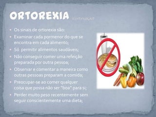 Os sinais de ortorexia são:Examinar cada pormenor do que se encontra em cada alimento;Só  permitir alimentos saudáveis;Não conseguir comer uma refeição preparada por outra pessoa;Observar e comentar a maneira como outras pessoas preparam a comida;Preocupar-se ao comer qualquer coisa que possa não ser “boa” para si;Perder muito peso recentemente sem seguir conscientemente uma dieta;Ortorexia(continuação)