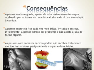 * 
*A pessoa sente-se gorda, apesar de estar extremamente magra, 
acabando por se tornar escrava das calorias e de rituais em relação 
à comida. 
*A pessoa anorética fica cada vez mais triste, irritada e ansiosa. 
Dificilmente, a pessoa admite ter problema e não aceita ajuda de 
forma alguma. 
*As pessoas com anorexia nervosa podem não receber tratamento 
médico, tornando-se perigosamente magras e desnutridas. 
 