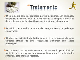 * 
O tratamento deve ser realizado por um psiquiatra, um psicólogo, 
um pediatra, um nutricionalista, em função da complexa interação 
de problemas emocionais e físicos nos transtornos alimentares; 
O médico deve avaliar o estado da doença e tentar impedir que 
esta avance; 
O objetivo principal do tratamento é a recuperação do peso 
corporal através de uma reeducação alimentar com apoio 
psicológico; 
O tratamento da anorexia nervosa costuma ser longo e difícil. O 
paciente deve permanecer em acompanhamento após melhoria dos 
sintomas, para prevenir recaídas. 
 