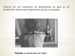 Trata-se de um transtorno da alimentação ao qual se dá 
atualmente muito mais importância do que no passado. 
Tradução: eu apenas quero ser magra. 
 