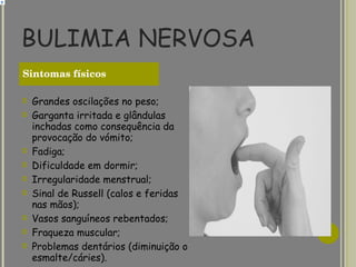BULIMIA NERVOSA Grandes oscilações no peso; Garganta irritada e glândulas inchadas como consequência da provocação do vómito; Fadiga; Dificuldade em dormir; Irregularidade menstrual; Sinal de Russell (calos e feridas nas mãos); Vasos sanguíneos rebentados; Fraqueza muscular; Problemas dentários (diminuição o esmalte/cáries). Sintomas físicos   