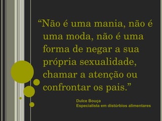 “ Não é uma mania, não é uma moda, não é uma forma de negar a sua própria sexualidade, chamar a atenção ou confrontar os pais.”  Dulce Bouça  Especialista em distúrbios alimentares 