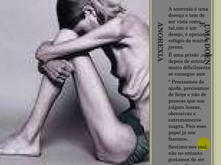 ANOREXIA É UMA DOENÇA   A anorexia é uma doença e tem de ser vista como tal,não é um desejo, é apenas o refúgio de muitos jovens. É uma prisão ,onde depois de entrar muito dificilmente se consegue sair. “  Precisamos de ajuda, precisamos de força e não de pessoas que nos julgam loucas, obcessivas e  extremamente magra. Pois esse papel já nós fazemos. Sentimo-nos mal, não no entanto gostamos de ser assim...” 