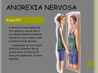ANOREXIA NERVOSA A anorexia é uma doença do foro psíquico, que se deve a um comportamento alimentar impróprio e que conduz a uma excessiva perda de peso.       A população de risco deste distúrbio alimentar são os jovens entre os 15 e os 20 anos, principalmente, do sexo feminino.               O que é??? 
