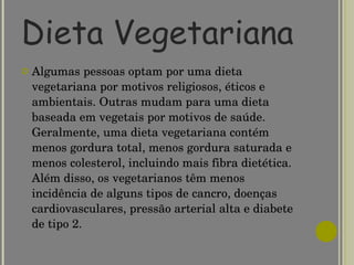 Dieta Vegetariana Algumas pessoas optam por uma dieta vegetariana por motivos religiosos, éticos e ambientais. Outras mudam para uma dieta baseada em vegetais por motivos de saúde. Geralmente, uma dieta vegetariana contém menos gordura total, menos gordura saturada e menos colesterol, incluindo mais fibra dietética. Além disso, os vegetarianos têm menos incidência de alguns tipos de cancro, doenças cardiovasculares, pressão arterial alta e diabete de tipo 2. 