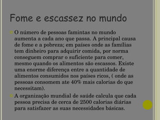 Fome e escassez no mundo O número de pessoas famintas no mundo aumenta a cada ano que passa. A principal causa de fome e a pobreza; em países onde as famílias tem dinheiro para adquirir comida, por norma conseguem comprar o suficiente para comer, mesmo quando os alimentos são escassos. Existe uma enorme diferença entre a quantidade de alimentos consumidos nos países ricos, ( onde as pessoas consomem ate 40% mais calorias do que necessitam). A organização mundial de saúde calcula que cada pessoa precisa de cerca de 2500 calorias diárias para satisfazer as suas necessidades básicas. 