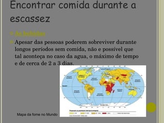 Encontrar comida durante a escassez As bebidas Apesar das pessoas poderem sobreviver durante longos períodos sem comida, não e possível que tal aconteça no caso da agua, o máximo de tempo e de cerca de 2 a 3 dias.  Mapa da fome no Mundo 