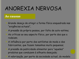 ANOREXIA NERVOSA Grande desejo de atingir a forma física enquadrada nas “exigências actuais”, A pressão da própria pessoa, por falta de auto-estima; As críticas ao seu aspecto físico, por parte dos que a rodeiam; A influência por parte dos estilistas de moda e dos fabricantes, que fazem tamanhos muito pequenos; A pressão da publicidade alimentar para “aqueles” produtos que conduzem à silhueta desejada; A valorização, por parte da sociedade actual, do modelo ideal de beleza, marcado pela extrema magreza. As causas  