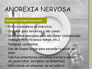 ANOREXIA NERVOSA Prática excessiva de exercício; Cozinhar para terceiros e não comer; Constantes desculpas para não comer (indisposição, refeição feita há pouco tempo, etc.); Pesagens constantes; Uso de roupas largas para esconder a perda de peso; Hábitos alimentares estranhos (cortar a comida em pedacinhos, mordiscar os alimentos); Dificuldade em alimentar-se em público; Sintomas comportamentais 