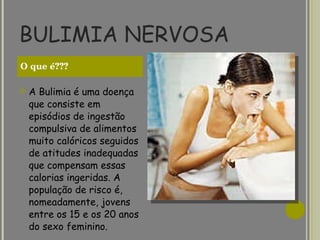 BULIMIA NERVOSA A Bulimia é uma doença que consiste em episódios de ingestão compulsiva de alimentos muito calóricos seguidos de atitudes inadequadas que compensam essas calorias ingeridas. A população de risco é, nomeadamente, jovens entre os 15 e os 20 anos do sexo feminino.    O que é??? 