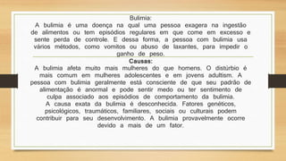 Bulimia: 
A bulimia é uma doença na qual uma pessoa exagera na ingestão 
de alimentos ou tem episódios regulares em que come em excesso e 
sente perda de controle. E dessa forma, a pessoa com bulimia usa 
vários métodos, como vomitos ou abuso de laxantes, para impedir o 
ganho de peso. 
Causas: 
A bulimia afeta muito mais mulheres do que homens. O distúrbio é 
mais comum em mulheres adolescentes e em jovens adultism. A 
pessoa com bulimia geralmente está consciente de que seu padrão de 
alimentação é anormal e pode sentir medo ou ter sentimento de 
culpa associado aos episódios de comportamento da bulimia. 
A causa exata da bulimia é desconhecida. Fatores genéticos, 
psicológicos, traumáticos, familiares, sociais ou culturais podem 
contribuir para seu desenvolvimento. A bulimia provavelmente ocorre 
devido a mais de um fator. 
 