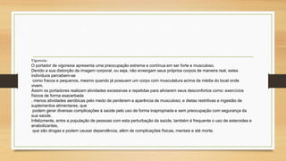 Vigorexia: 
O portador de vigorexia apresenta uma preocupação extrema e contínua em ser forte e musculoso. 
Devido a sua distorção da imagem corporal, ou seja, não enxergam seus próprios corpos de maneira real, estes 
indivíduos percebem-se 
como fracos e pequenos, mesmo quando já possuem um corpo com musculatura acima da média do local onde 
vivem. 
Assim os portadores realizam atividades excessivas e repetidas para aliviarem seus desconfortos como: exercícios 
físicos de forma exacerbada 
, menos atividades aeróbicas pelo medo de perderem a aparência de musculoso; e dietas restritivas e ingestão de 
suplementos alimentares, que 
podem gerar diversas complicações à saúde pelo uso de forma inapropriada e sem preocupação com segurança da 
sua saúde. 
Infelizmente, entre a população de pessoas com esta perturbação da saúde, também é frequente o uso de esteroides e 
anabolizantes, 
que são drogas e podem causar dependência, além de complicações físicas, mentais e até morte. 
 