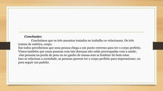 Conclusão: 
Concluímos que os três assuntos tratados no trabalho se relacionam. Os três 
tratam de estética, corpo. 
Em todos percebemos que uma pessoa chega a um ponto extremo para ter o corpo perfeito. 
Vimos também que essas pessoas com tais doenças não estão preocupadas com a saúde, 
elas pensam na perda de peso ou no ganho de massa sem se lembrar do bem estar. 
Isso se relaciona a sociedade, as pessoas querem ter o corpo perfeito para impressionar, ou 
para seguir um padrão. 
 