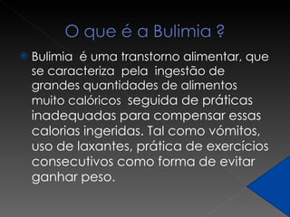 Bulimia  é uma transtorno alimentar, que se caracteriza  pela  ingestão de grandes quantidades de alimentos muito calóricos  seguida de práticas inadequadas para compensar essas calorias ingeridas. Tal como vómitos, uso de laxantes, prática de exercícios consecutivos como forma de evitar ganhar peso.  