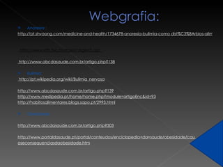 Anorexia :  http://pt.shvoong.com/medicine-and-health/1734678-anorexia-bulimia-como dist%C3%BArbios-alimentares/   http://www.afh.bio.br/digest/digest5.asp  http://www.abcdasaude.com.br/artigo.php?138 Bulimia:  http://pt.wikipedia.org/wiki/Bulimia_nervosa http://www.abcdasaude.com.br/artigo.php?139 http://www.medipedia.pt/home/home.php?module=artigoEnc&id=93 http://habitosalimentares.blogs.sapo.pt/2993.html    Obesidade:    http://www.abcdasaude.com.br/artigo.php?303     http://www.portaldasaude.pt/portal/conteudos/enciclopedia+da+saude/obesidade/cau  aseconsequenciasdaobesidade.htm 
