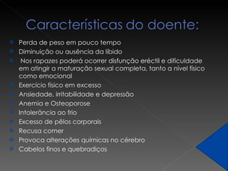 Perda de peso em pouco tempo Diminuição ou ausência da líbido Nos rapazes poderá ocorrer  disfunção eréctil  e dificuldade em atingir a maturação sexual completa, tanto a nível físico como emocional Exercício físico em excesso Ansiedade, irritabilidade e depressão Anemia e Osteoporose Intolerância ao frio Excesso de pêlos corporais Recusa comer Provoca alterações químicas no cérebro  Cabelos finos e quebradiços 
