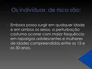 Embora possa surgir em qualquer idade e em ambos os sexos, a perturbação costuma ocorrer com maior frequência em raparigas adolescentes e mulheres de idades compreendidas entre os 15 e os 30 anos. 
