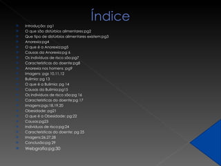Introdução: pg1 O que são distúrbios alimentares:pg2 Que tipo de distúrbios alimentares existem:pg3 Anorexia:pg4 O que é a Anorexia:pg5 Causas da Anorexia:pg 6  Os indivíduos de risco são:pg7 Características do doente:pg8 Anorexia nos homens :pg9 Imagens :pgs 10,11,12 Bulimia: pg 13 O que é a Bulimia: pg 14 Causas da Bulimia:pg15 Os individuos de risco são:pg 16 Caracteristicas do doente:pg 17 Imagens:pgs:18,19,20 Obesidade: pg21 O que é a Obesidade: pg:22 Causas:pg23 Individuos de risco:pg:24 Caracteristicas do doente: pg 25 Imagens:26,27,28 Conclusão:pg 29 Webgrafia:pg:30 