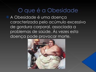 A Obesidade é uma doença caracterizada pelo acúmulo excessivo de gordura corporal, associada a problemas de saúde. Ás vezes esta doença pode provocar morte. 