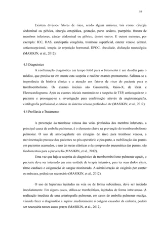 10 
Existem diversos fatores de risco, sendo alguns maiores, tais como: cirurgia 
abdominal ou pélvica, cirurgia ortopédica, gestação, parto cesáreo, puerpério, fratura de 
membros inferiores, câncer abdominal ou pélvico, dentre outros. E outros menores, por 
exemplo: ICC, HAS, cardiopatia congênita, trombose superficial, cateter venoso central, 
anticoncepcional, terapia de reposição hormonal, DPOC, obesidade, disfunção neurológica 
(MASIKIN, et al., 2012). 
4.3 Diagnóstico 
A confirmação diagnóstica em tempo hábil para o tratamento é um desafio para o 
médico, que precisa ter em mente esta suspeita e realizar exames prontamente. Salienta-se a 
importância da história clínica e a atenção aos fatores de risco do paciente para o 
tromboembolismo. Os exames iniciais são Gasometria, Raios-X, de tórax e 
Eletrocardiograma. Após os exames iniciais mantendo-se a suspeita de TEP, anticoagula-se o 
paciente e prossegue-se a investigação para confirmação através da angiotomografia, 
cintilografia perfusional, e estudo do sistema venoso profundo e etc (MASIKIN, et al., 2012). 
4.4 Profilaxia e Tratamento 
A prevenção da trombose venosa das veias profundas dos membro inferiores, a 
principal causa de embolia pulmonar, é o elemento chave na prevenção do tromboembolismo 
pulmonar. O uso de anticoagulante em cirurgias de risco para trombose venosa, a 
movimentação precoce dos pacientes no pós-operatório e pós-parto, a mobilização das pernas 
em pacientes acamados, o uso de meias elásticas e da compressão pneumática das pernas, são 
fundamentais para a prevenção (MASIKIN, et al., 2012). 
Uma vez que haja a suspeita do diagnóstico de tromboembolismo pulmonar agudo, o 
paciente deve ser internado em uma unidade de terapia intensiva, para ter seus dados vitais, 
ritmo cardíaco e oxigenação do sangue monitorado. A administração de oxigênio por cateter 
ou máscara, poderá ser necessário (MASIKIN, et al., 2012). 
O uso de heparinas injetadas na veia ou de forma subcutânea, deve ser iniciado 
imediatamente. Em alguns casos, utiliza-se trombolíticos, injetados de forma intravenosa. A 
realização imediata de uma arteriografia pulmonar, em casos de embolia pulmonar maciça, 
visando fazer o diagnóstico e aspirar imediatamente o coágulo causador da embolia, poderá 
ser necessária nestes casos graves (MASIKIN, et al., 2012). 
 