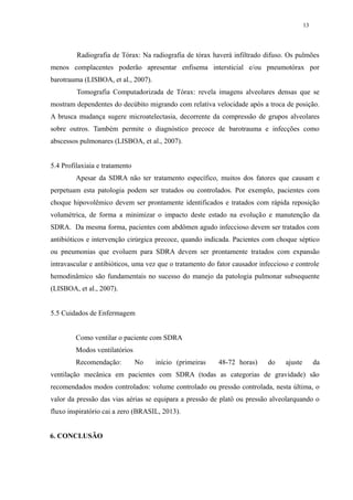 13 
Radiografia de Tórax: Na radiografia de tórax haverá infiltrado difuso. Os pulmões 
menos complacentes poderão apresentar enfisema intersticial e/ou pneumotórax por 
barotrauma (LISBOA, et al., 2007). 
Tomografia Computadorizada de Tórax: revela imagens alveolares densas que se 
mostram dependentes do decúbito migrando com relativa velocidade após a troca de posição. 
A brusca mudança sugere microatelectasia, decorrente da compressão de grupos alveolares 
sobre outros. Também permite o diagnóstico precoce de barotrauma e infecções como 
abscessos pulmonares (LISBOA, et al., 2007). 
5.4 Profilaxiaia e tratamento 
Apesar da SDRA não ter tratamento específico, muitos dos fatores que causam e 
perpetuam esta patologia podem ser tratados ou controlados. Por exemplo, pacientes com 
choque hipovolêmico devem ser prontamente identificados e tratados com rápida reposição 
volumétrica, de forma a minimizar o impacto deste estado na evolução e manutenção da 
SDRA. Da mesma forma, pacientes com abdômen agudo infeccioso devem ser tratados com 
antibióticos e intervenção cirúrgica precoce, quando indicada. Pacientes com choque séptico 
ou pneumonias que evoluem para SDRA devem ser prontamente tratados com expansão 
intravascular e antibióticos, uma vez que o tratamento do fator causador infeccioso e controle 
hemodinâmico são fundamentais no sucesso do manejo da patologia pulmonar subsequente 
(LISBOA, et al., 2007). 
5.5 Cuidados de Enfermagem 
Como ventilar o paciente com SDRA 
Modos ventilatórios 
Recomendação: No início (primeiras 48-72 horas) do ajuste da 
ventilação mecânica em pacientes com SDRA (todas as categorias de gravidade) são 
recomendados modos controlados: volume controlado ou pressão controlada, nesta última, o 
valor da pressão das vias aérias se equipara a pressão de platô ou pressão alveolarquando o 
fluxo inspiratório cai a zero (BRASIL, 2013). 
6. CONCLUSÃO 
 