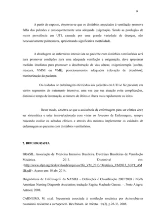 14 
A partir do exposto, observou-se que os distúrbios associados à ventilação promove 
falha dos pulmões e consequentemente uma adequada oxigenação. Sendo as patologias de 
maior prevalência em UTI, causada por uma grande variedade de doenças, não 
necessariamente pulmonares, apresentando significativa mortalidade. 
A abordagem do enfermeiro intensivista no paciente com distúrbios ventilatórios será 
para promover condições para uma adequada ventilação e oxigenação, deve apresentar 
medidas imediatas para promover a desobstrução de vias aéreas; oxigenioterapia (catéter, 
máscara, VMNI ou VMI); posicionamentos adequados (elevação de decúbitos); 
monitorização do paciente. 
Os cuidados de enfermagem oferecidos aos pacientes em UTI se faz presente em 
vários segmentos do tratamento intensivo, uma vez que sua atuação evita complicações, 
diminui o tempo de internação, o número de óbitos e libera mais rapidamente os leitos. 
Deste modo, observa-se que a assistência de enfermagem para ser efetiva deve 
ser sistemática e estar inter-relacionada com vistas ao Processo de Enfermagem, sempre 
buscando avaliar os achados clínicos e através dos mesmos implementar os cuidados de 
enfermagem ao paciente com distúrbios ventilatórios. 
7. BIBLIOGRAFIA 
BRASIL. Associação de Medicina Intensiva Brasileira. Diretrizes Brasileiras de Ventolação 
Mecânica. 2013. Disponível em: 
<http://www.sbpt.org.br/downloads/arquivos/Dir_VM_2013/Diretrizes_VM2013 _SBPT_AM 
IB.pdf>. Acesso em: 18 abr. 2014. 
Diagnósticos de Enfermagem da NANDA – Definições e Classificação 2007/2008 / North 
American Nursing Diagnosis Asociation; tradução Regina Machado Garcez. –. Porto Alegre: 
Artmed, 2008. 
CARNEIRO, M. et.al. Pneumonia associada á ventilação mecânica por Acinetobacter 
baumannii resistente a carbapenem. Rev.Panam. de Infecto, 10 (2). p.28-33, 2008. 
 